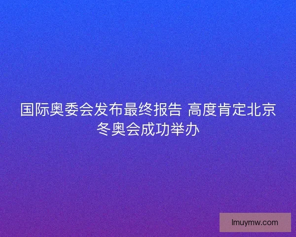 国际奥委会发布最终报告 高度肯定北京冬奥会成功举办