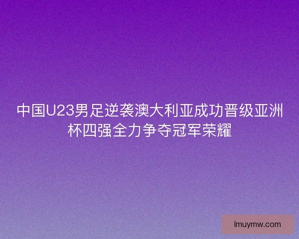 中国U23男足逆袭澳大利亚成功晋级亚洲杯四强全力争夺冠军荣耀