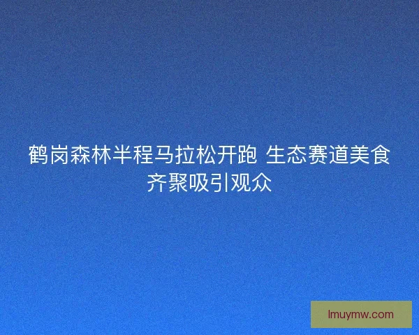 鹤岗森林半程马拉松开跑 生态赛道美食齐聚吸引观众