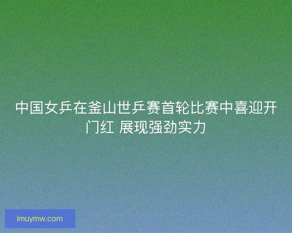 中国女乒在釜山世乒赛首轮比赛中喜迎开门红 展现强劲实力
