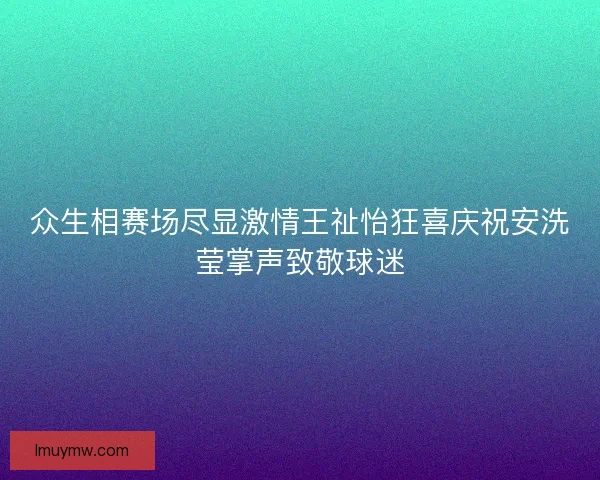 众生相赛场尽显激情王祉怡狂喜庆祝安洗莹掌声致敬球迷