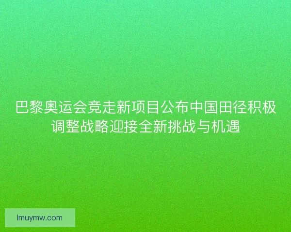 巴黎奥运会竞走新项目公布中国田径积极调整战略迎接全新挑战与机遇