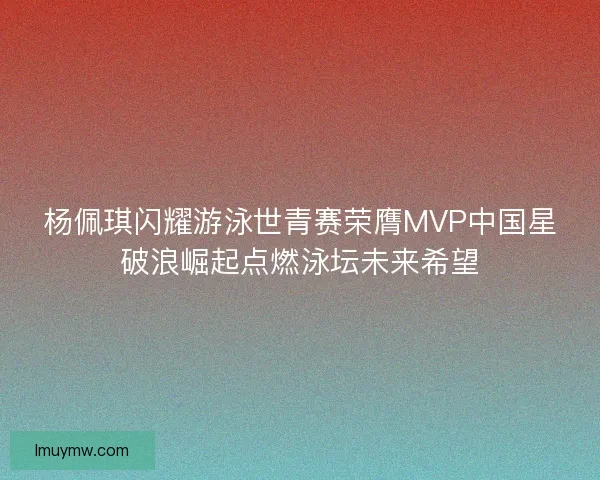 杨佩琪闪耀游泳世青赛荣膺MVP中国星破浪崛起点燃泳坛未来希望