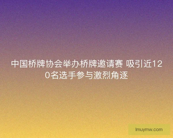 中国桥牌协会举办桥牌邀请赛 吸引近120名选手参与激烈角逐